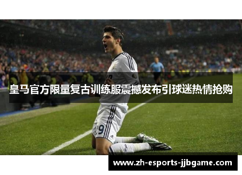 皇马官方限量复古训练服震撼发布引球迷热情抢购